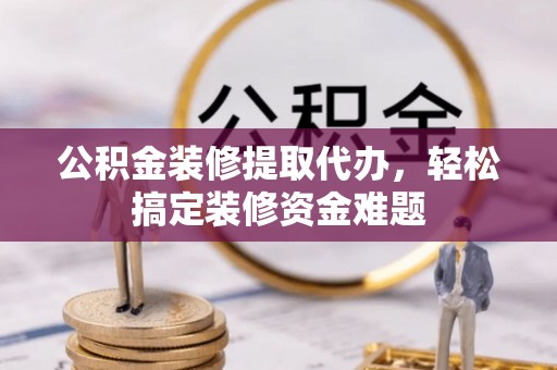 营山公积金装修提取代办，轻松搞定装修资金难题