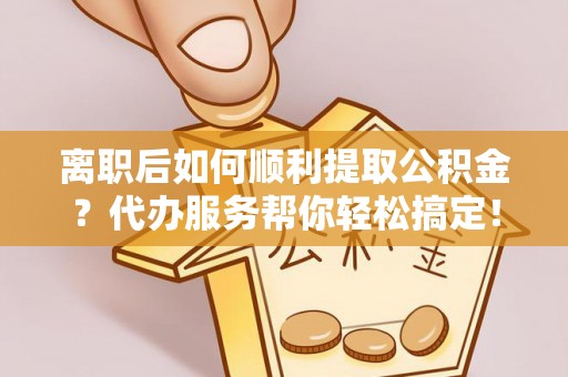 营山离职后如何顺利提取公积金？代办服务帮你轻松搞定！