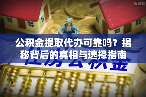 营山公积金提取代办可靠吗？揭秘背后的真相与选择指南