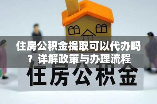 营山住房公积金提取可以代办吗？详解政策与办理流程