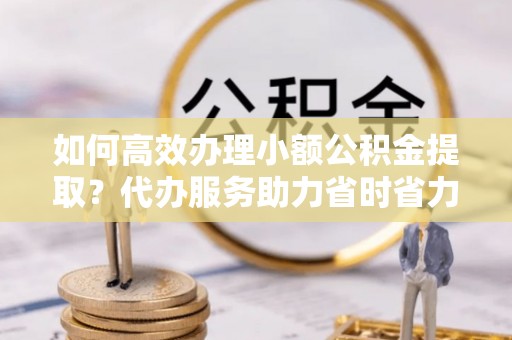 营山如何高效办理小额公积金提取？代办服务助力省时省力