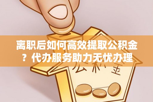 营山离职后如何高效提取公积金？代办服务助力无忧办理