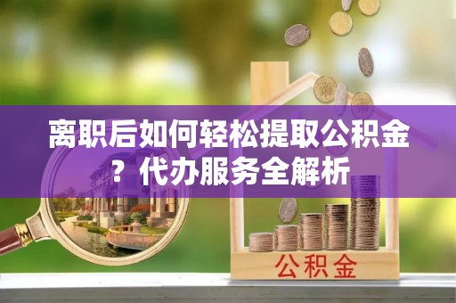 营山离职后如何轻松提取公积金？代办服务全解析