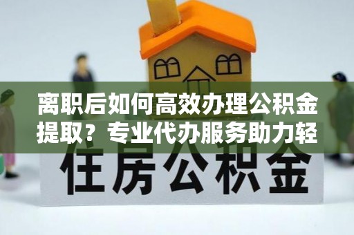 营山离职后如何高效办理公积金提取？专业代办服务助力轻松解决