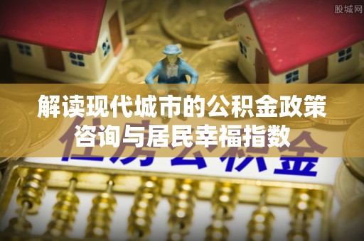 营山解读现代城市的公积金政策咨询与居民幸福指数