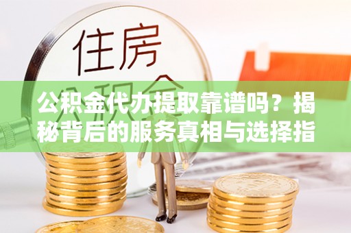 营山公积金代办提取靠谱吗？揭秘背后的服务真相与选择指南