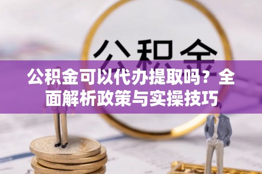 营山公积金可以代办提取吗？全面解析政策与实操技巧