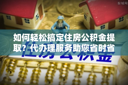 营山如何轻松搞定住房公积金提取？代办理服务助您省时省力