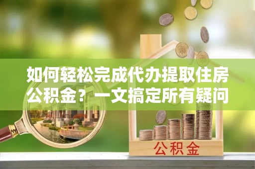 营山如何轻松完成代办提取住房公积金？一文搞定所有疑问