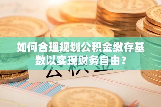 营山如何合理规划公积金缴存基数以实现财务自由？