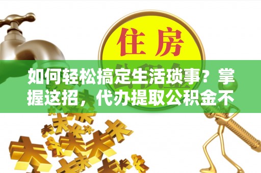 营山如何轻松搞定生活琐事？掌握这招，代办提取公积金不再难！