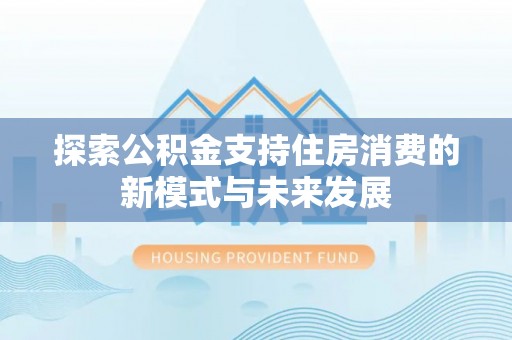 营山探索公积金支持住房消费的新模式与未来发展