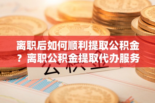 营山离职后如何顺利提取公积金？离职公积金提取代办服务指南