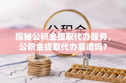 营山探秘公积金提取代办服务，公积金提取代办靠谱吗？