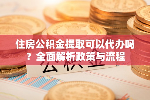 营山住房公积金提取可以代办吗？全面解析政策与流程