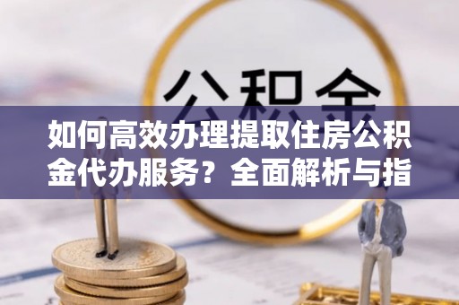 营山如何高效办理提取住房公积金代办服务？全面解析与指南
