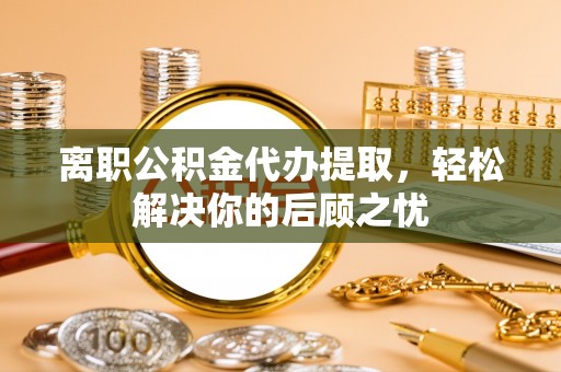 营山离职公积金代办提取，轻松解决你的后顾之忧