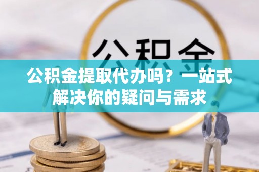 营山公积金提取代办吗？一站式解决你的疑问与需求