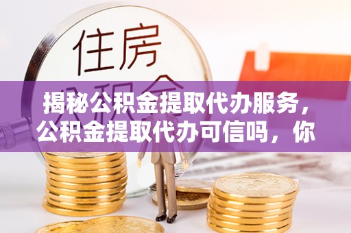 营山揭秘公积金提取代办服务，公积金提取代办可信吗，你需要知道的真相
