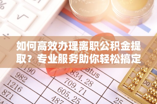 营山如何高效办理离职公积金提取？专业服务助你轻松搞定
