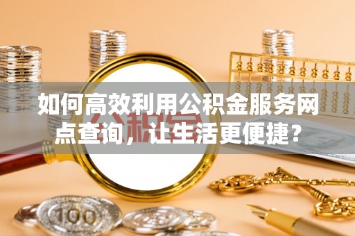 营山如何高效利用公积金服务网点查询，让生活更便捷？