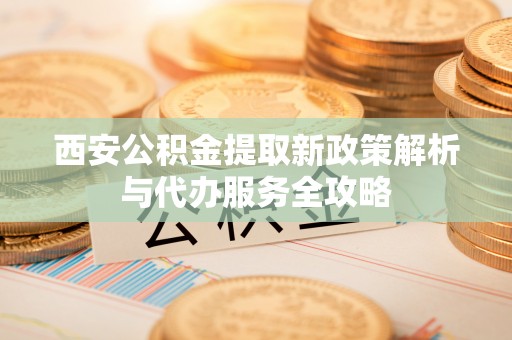 营山西安公积金提取新政策解析与代办服务全攻略