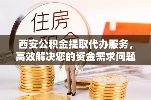 营山西安公积金提取代办服务，高效解决您的资金需求问题