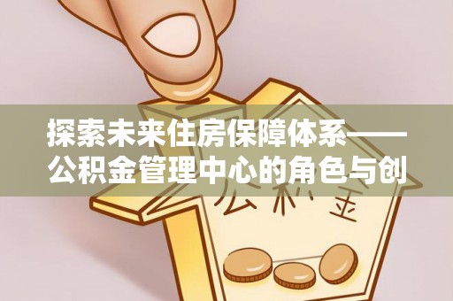 营山探索未来住房保障体系——公积金管理中心的角色与创新