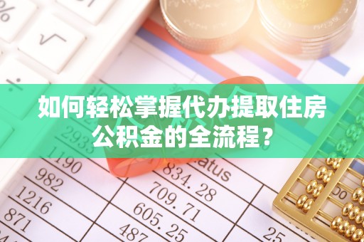 营山如何轻松掌握代办提取住房公积金的全流程？