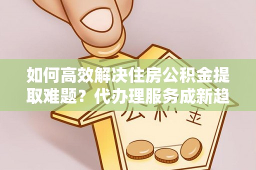 营山如何高效解决住房公积金提取难题？代办理服务成新趋势