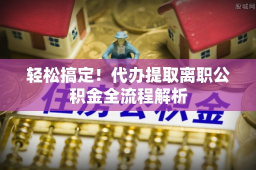 营山轻松搞定！代办提取离职公积金全流程解析