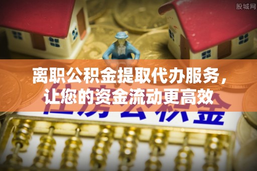 营山离职公积金提取代办服务，让您的资金流动更高效