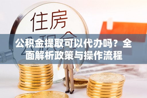 营山公积金提取可以代办吗？全面解析政策与操作流程