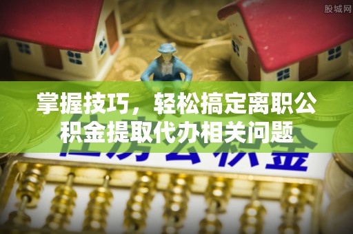 营山掌握技巧，轻松搞定离职公积金提取代办相关问题
