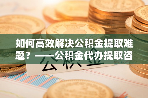 营山如何高效解决公积金提取难题？——公积金代办提取咨询服务全解析