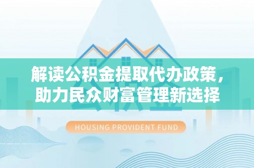 营山解读公积金提取代办政策，助力民众财富管理新选择