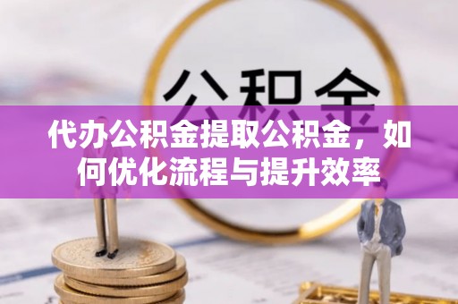 营山代办公积金提取公积金，如何优化流程与提升效率