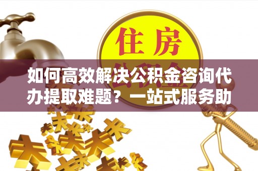 营山如何高效解决公积金咨询代办提取难题？一站式服务助您轻松搞定