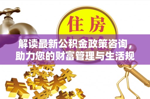 营山解读最新公积金政策咨询，助力您的财富管理与生活规划