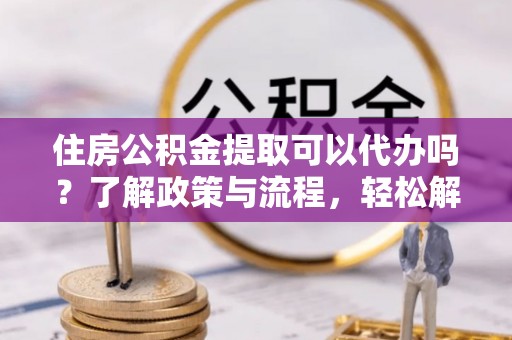 营山住房公积金提取可以代办吗？了解政策与流程，轻松解决疑惑