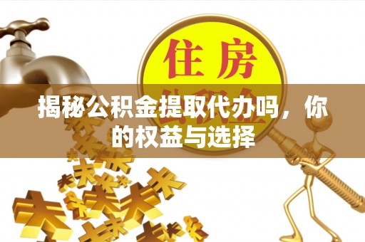 营山揭秘公积金提取代办吗，你的权益与选择