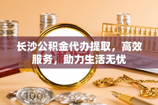 营山长沙公积金代办提取，高效服务，助力生活无忧