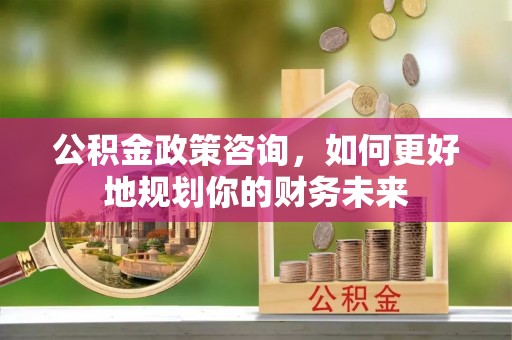 营山公积金政策咨询，如何更好地规划你的财务未来