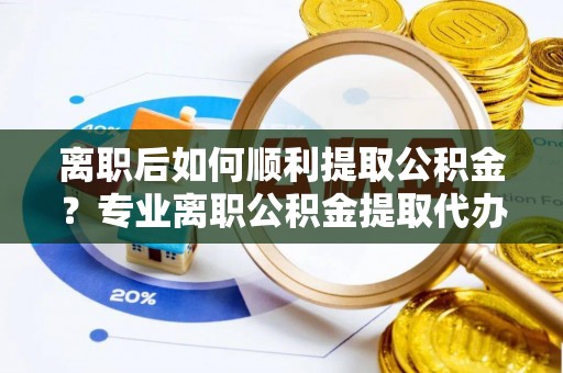 营山离职后如何顺利提取公积金？专业离职公积金提取代办服务指南