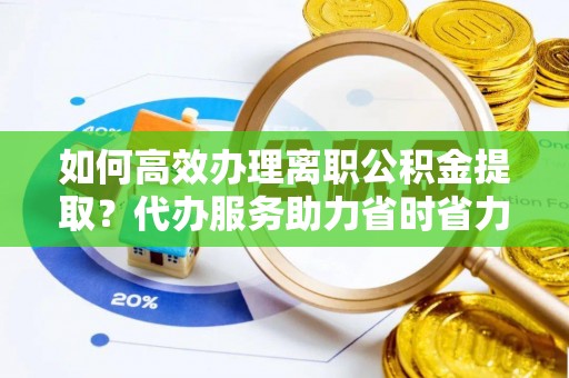 营山如何高效办理离职公积金提取？代办服务助力省时省力