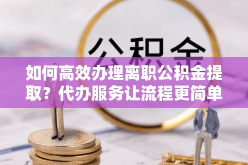 营山如何高效办理离职公积金提取？代办服务让流程更简单
