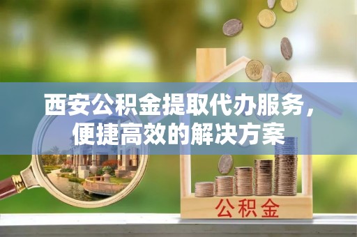 营山西安公积金提取代办服务，便捷高效的解决方案