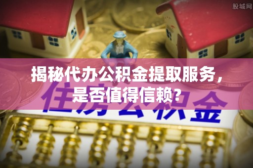 营山揭秘代办公积金提取服务，是否值得信赖？