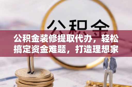 营山公积金装修提取代办，轻松搞定资金难题，打造理想家居