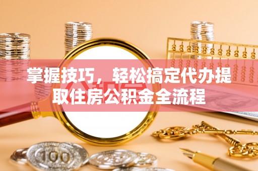 营山掌握技巧，轻松搞定代办提取住房公积金全流程